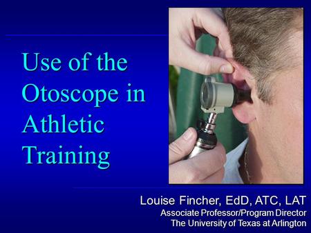 Louise Fincher, EdD, ATC, LAT Associate Professor/Program Director The University of Texas at Arlington Use of the Otoscope in Athletic Training.