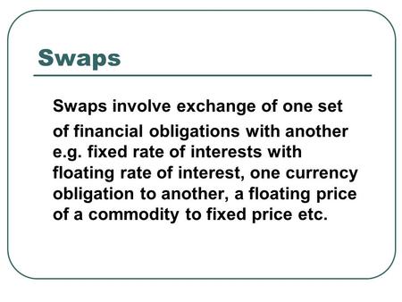 Swaps Swaps involve exchange of one set of financial obligations with another e.g. fixed rate of interests with floating rate of interest, one currency.