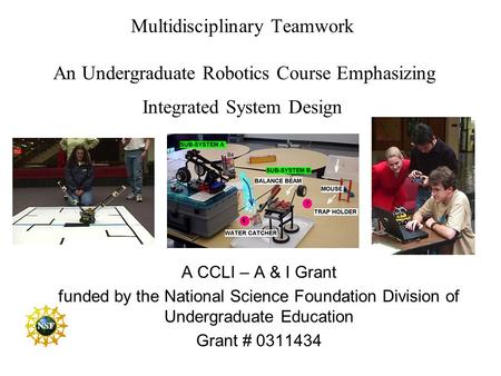 Multidisciplinary Teamwork An Undergraduate Robotics Course Emphasizing Integrated System Design A CCLI – A & I Grant funded by the National Science.