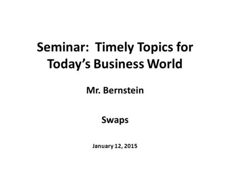 Seminar: Timely Topics for Today’s Business World Mr. Bernstein Swaps January 12, 2015.