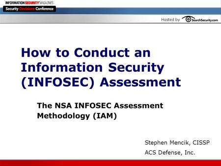 Hosted by How to Conduct an Information Security (INFOSEC) Assessment The NSA INFOSEC Assessment Methodology (IAM) Stephen Mencik, CISSP ACS Defense, Inc.