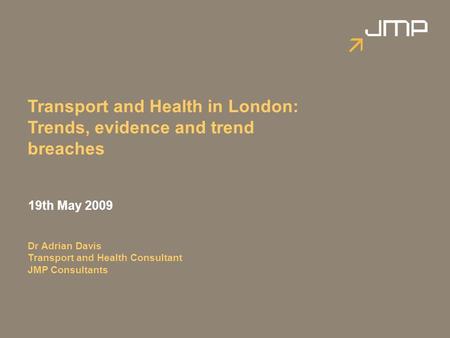 Transport and Health in London: Trends, evidence and trend breaches 19th May 2009 Dr Adrian Davis Transport and Health Consultant JMP Consultants.