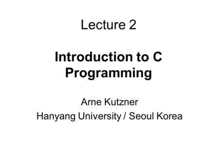 Lecture 2 Introduction to C Programming Arne Kutzner Hanyang University / Seoul Korea.