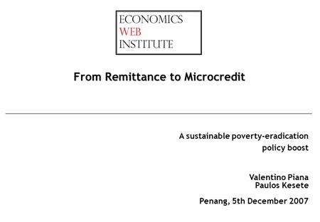 A sustainable poverty-eradication policy boost From Remittance to Microcredit Valentino Piana Paulos Kesete Penang, 5th December 2007.