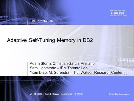 © 2006 IBM Corporation Adaptive Self-Tuning Memory in DB2 Adam Storm, Christian Garcia-Arellano, Sam Lightstone – IBM Toronto Lab Yixin Diao, M. Surendra.