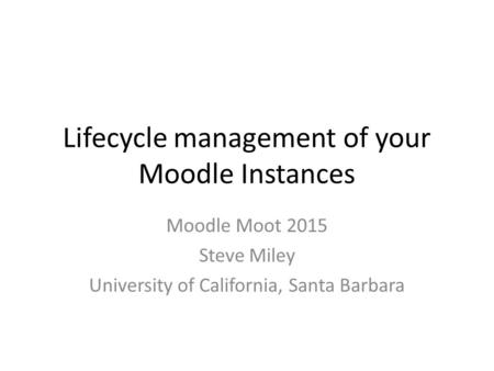 Lifecycle management of your Moodle Instances Moodle Moot 2015 Steve Miley University of California, Santa Barbara.