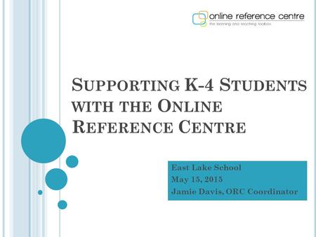 S UPPORTING K-4 S TUDENTS WITH THE O NLINE R EFERENCE C ENTRE East Lake School May 15, 2015 Jamie Davis, ORC Coordinator.