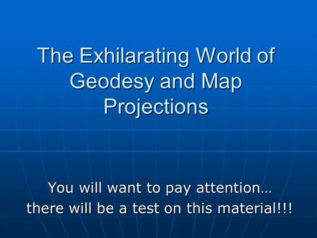 You will want to pay attention… there will be a test on this material!!! The Exhilarating World of Geodesy and Map Projections.