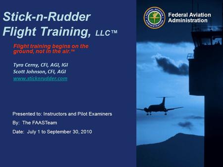 Presented to: Instructors and Pilot Examiners By: The FAASTeam Date: July 1 to September 30, 2010 Federal Aviation Administration Stick-n-Rudder Flight.