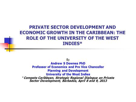 PRIVATE SECTOR DEVELOPMENT AND ECONOMIC GROWTH IN THE CARIBBEAN: THE ROLE OF THE UNIVERSITY OF THE WEST INDIES* By Andrew S Downes PhD Professor of Economics.