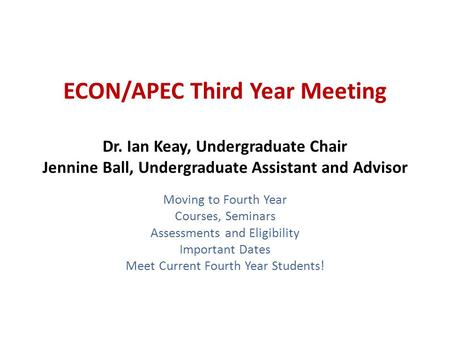 ECON/APEC Third Year Meeting Dr. Ian Keay, Undergraduate Chair Jennine Ball, Undergraduate Assistant and Advisor Moving to Fourth Year Courses, Seminars.