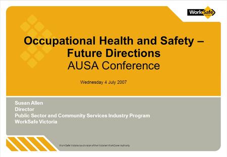 WorkSafe Victoria is a division of the Victorian WorkCover Authority Wednesday 4 July 2007 Occupational Health and Safety – Future Directions AUSA Conference.