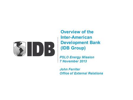 Overview of the Inter-American Development Bank (IDB Group) PSLO Energy Mission 7 November 2013 John Ferriter Office of External Relations.