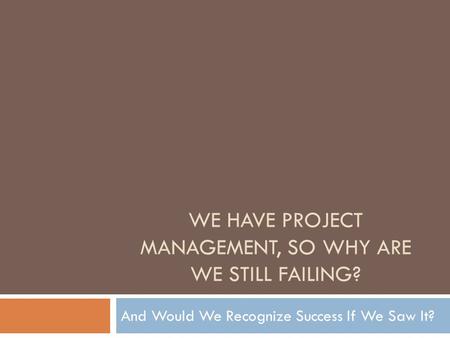 WE HAVE PROJECT MANAGEMENT, SO WHY ARE WE STILL FAILING? And Would We Recognize Success If We Saw It?