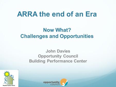 ARRA the end of an Era Now What? Challenges and Opportunities John Davies Opportunity Council Building Performance Center.