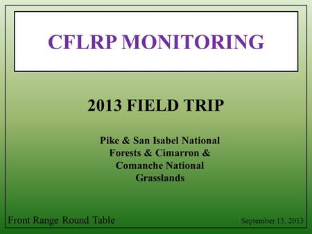 CFLRP MONITORING Pike & San Isabel National Forests & Cimarron & Comanche National Grasslands 2013 FIELD TRIP September 13, 2013 Front Range Round Table.