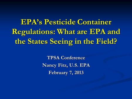 EPA’s Pesticide Container Regulations: What are EPA and the States Seeing in the Field? TPSA Conference Nancy Fitz, U.S. EPA February 7, 2013.