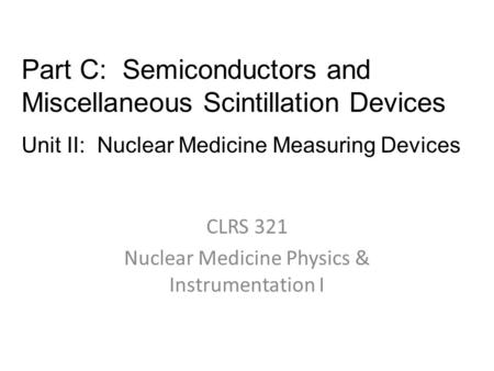 CLRS 321 Nuclear Medicine Physics & Instrumentation I Part C: Semiconductors and Miscellaneous Scintillation Devices Unit II: Nuclear Medicine Measuring.