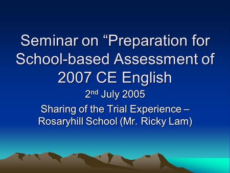 Seminar on “Preparation for School-based Assessment of 2007 CE English 2 nd July 2005 Sharing of the Trial Experience – Rosaryhill School (Mr. Ricky Lam)