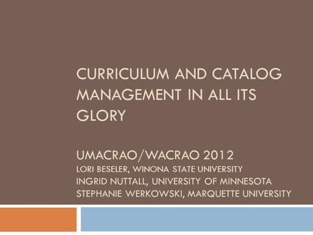 CURRICULUM AND CATALOG MANAGEMENT IN ALL ITS GLORY UMACRAO/WACRAO 2012 LORI BESELER, WINONA STATE UNIVERSITY INGRID NUTTALL, UNIVERSITY OF MINNESOTA STEPHANIE.