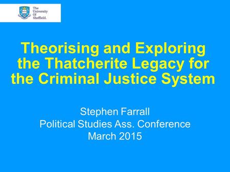 Theorising and Exploring the Thatcherite Legacy for the Criminal Justice System Stephen Farrall Political Studies Ass. Conference March 2015.