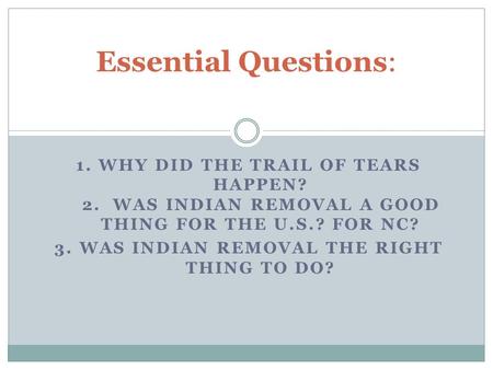 1. WHY DID THE TRAIL OF TEARS HAPPEN? 2. WAS INDIAN REMOVAL A GOOD THING FOR THE U.S.? FOR NC? 3. WAS INDIAN REMOVAL THE RIGHT THING TO DO? Essential Questions: