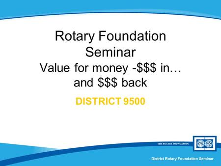 District Rotary Foundation Seminar Rotary Foundation Seminar Value for money -$$$ in… and $$$ back DISTRICT 9500.