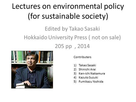 Lectures on environmental policy (for sustainable society) Edited by Takao Sasaki Hokkaido University Press ( not on sale) 205 pp, 2014 Contributers 1)Takao.