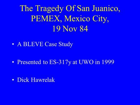 The Tragedy Of San Juanico, PEMEX, Mexico City, 19 Nov 84 A BLEVE Case Study Presented to ES-317y at UWO in 1999 Dick Hawrelak.