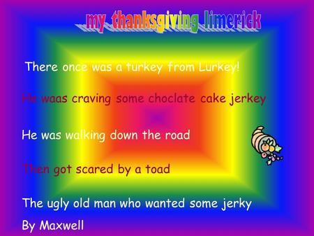 There once was a turkey from Lurkey! He waas craving some choclate cake jerkey He was walking down the road Then got scared by a toad The ugly old man.