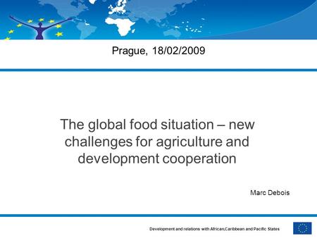 Development and relations with African,Caribbean and Pacific States Prague, 18/02/2009 The global food situation – new challenges for agriculture and development.