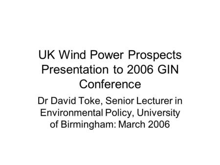 UK Wind Power Prospects Presentation to 2006 GIN Conference Dr David Toke, Senior Lecturer in Environmental Policy, University of Birmingham: March 2006.