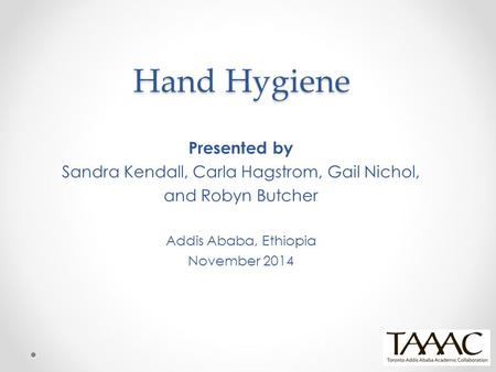 Hand Hygiene Presented by Sandra Kendall, Carla Hagstrom, Gail Nichol, and Robyn Butcher Addis Ababa, Ethiopia November 2014.