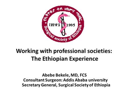 Working with professional societies: The Ethiopian Experience Abebe Bekele, MD, FCS Consultant Surgeon: Addis Ababa university Secretary General, Surgical.