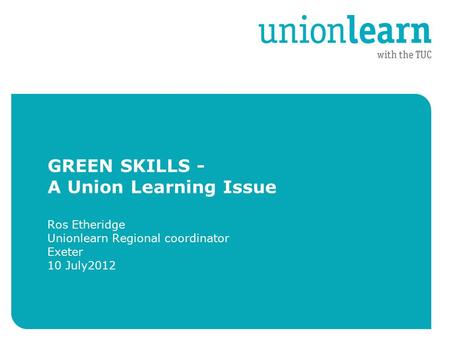 GREEN SKILLS - A Union Learning Issue Ros Etheridge Unionlearn Regional coordinator Exeter 10 July2012.