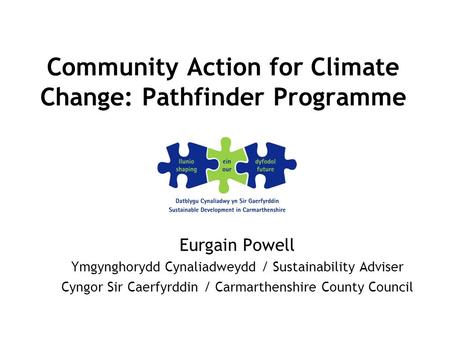 Community Action for Climate Change: Pathfinder Programme Eurgain Powell Ymgynghorydd Cynaliadweydd / Sustainability Adviser Cyngor Sir Caerfyrddin / Carmarthenshire.