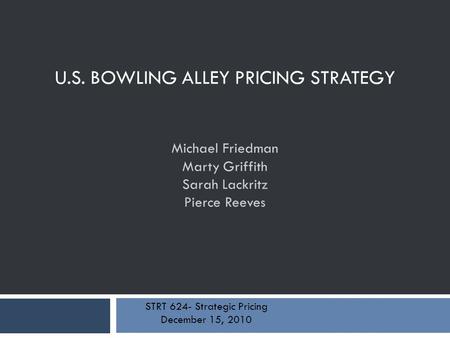 U.S. BOWLING ALLEY PRICING STRATEGY Michael Friedman Marty Griffith Sarah Lackritz Pierce Reeves STRT 624- Strategic Pricing December 15, 2010.