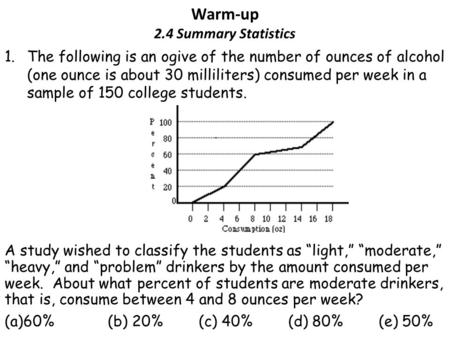 Warm-up 2.4 Summary Statistics 1.The following is an ogive of the number of ounces of alcohol (one ounce is about 30 milliliters) consumed per week in.