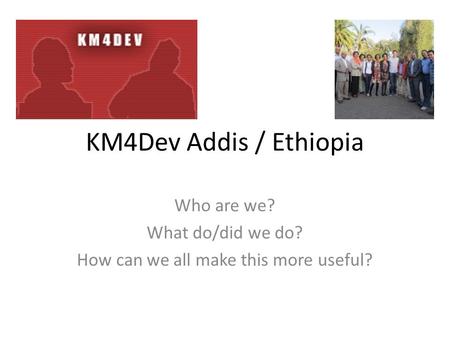 KM4Dev Addis / Ethiopia Who are we? What do/did we do? How can we all make this more useful?