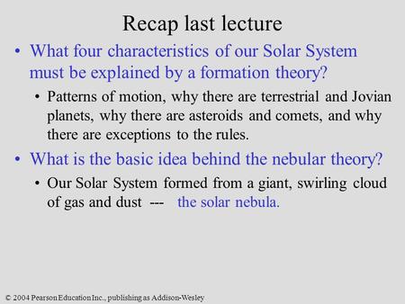 © 2004 Pearson Education Inc., publishing as Addison-Wesley Recap last lecture What four characteristics of our Solar System must be explained by a formation.