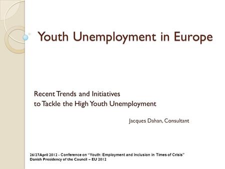 Youth Unemployment in Europe Recent Trends and Initiatives to Tackle the High Youth Unemployment Jacques Dahan, Consultant 26/27April 2012 - Conference.