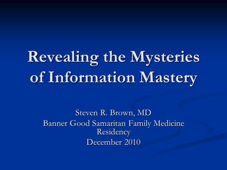 Revealing the Mysteries of Information Mastery Steven R. Brown, MD Banner Good Samaritan Family Medicine Residency December 2010.