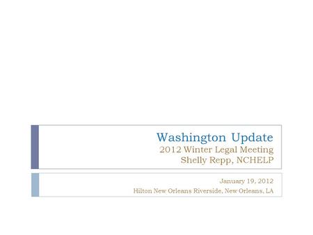 Washington Update 2012 Winter Legal Meeting Shelly Repp, NCHELP January 19, 2012 Hilton New Orleans Riverside, New Orleans, LA.