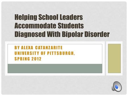 BY ALEXA CATANZARITE UNIVERSITY OF PITTSBURGH, SPRING 2012 Helping School Leaders Accommodate Students Diagnosed With Bipolar Disorder.