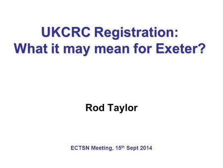 UKCRC Registration: What it may mean for Exeter? Rod Taylor ECTSN Meeting, 15 th Sept 2014.