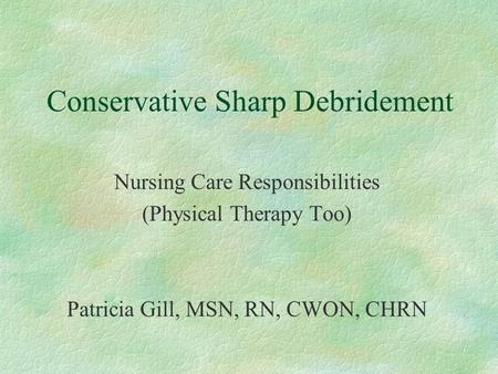 Conservative Sharp Debridement Nursing Care Responsibilities (Physical Therapy Too) Patricia Gill, MSN, RN, CWON, CHRN.