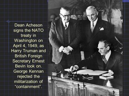 Dean Acheson signs the NATO treaty in Washington on April 4, 1949, as Harry Truman and British Foreign Secretary Ernest Bevin look on. George Kennan rejected.