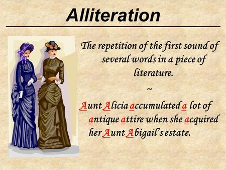 Alliteration The repetition of the first sound of several words in a piece of literature. ~ Aunt Alicia accumulated a lot of antique attire when she acquired.