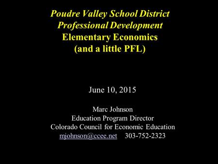 Poudre Valley School District Professional Development Elementary Economics (and a little PFL) June 10, 2015 Marc Johnson Education Program Director Colorado.