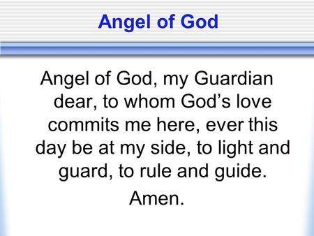 Angel of God Angel of God, my Guardian dear, to whom God’s love commits me here, ever this day be at my side, to light and guard, to rule and guide. Amen.